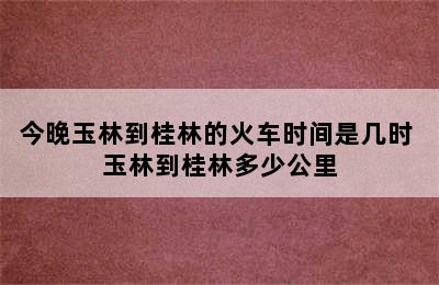 今晚玉林到桂林的火车时间是几时 玉林到桂林多少公里